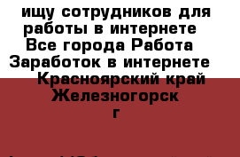 ищу сотрудников для работы в интернете - Все города Работа » Заработок в интернете   . Красноярский край,Железногорск г.